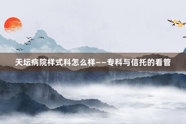天坛病院样式科怎么样——专科与信托的看管