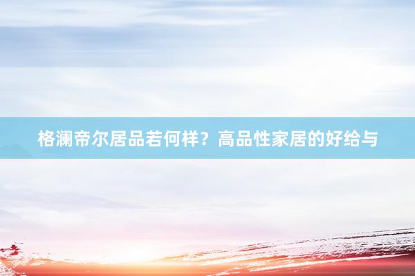 格澜帝尔居品若何样？高品性家居的好给与