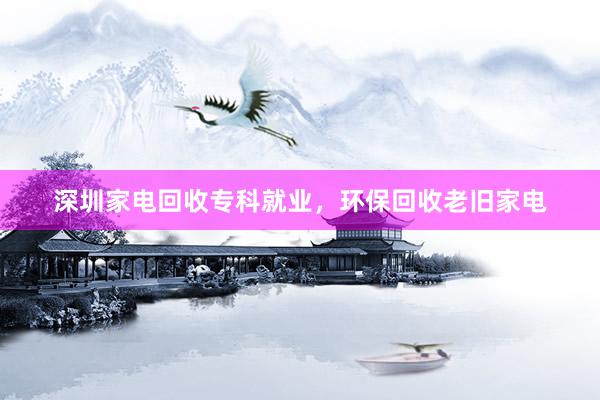 深圳家电回收专科就业，环保回收老旧家电