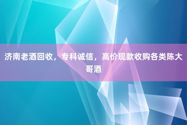 济南老酒回收，专科诚信，高价现款收购各类陈大哥酒