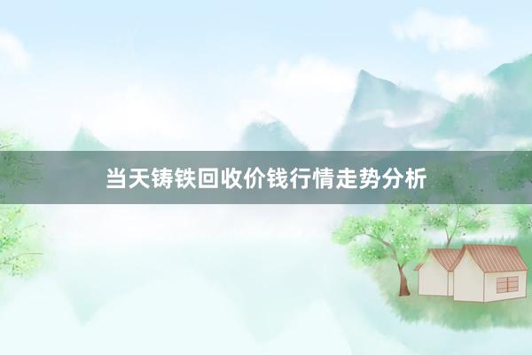 当天铸铁回收价钱行情走势分析