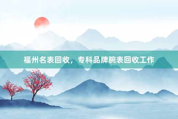 福州名表回收，专科品牌腕表回收工作