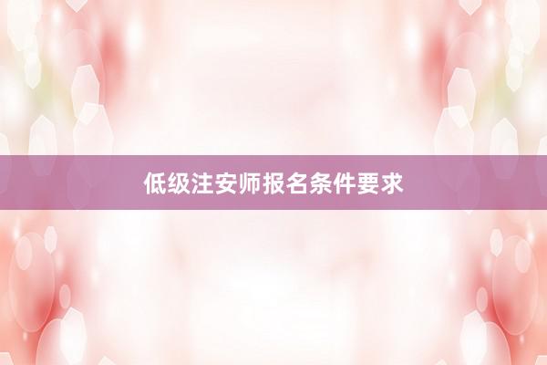 低级注安师报名条件要求