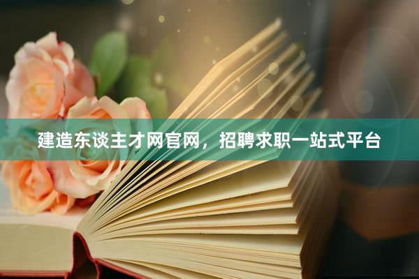 建造东谈主才网官网，招聘求职一站式平台