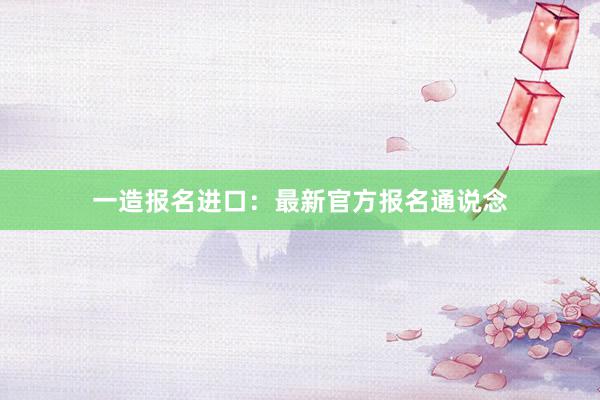 一造报名进口：最新官方报名通说念